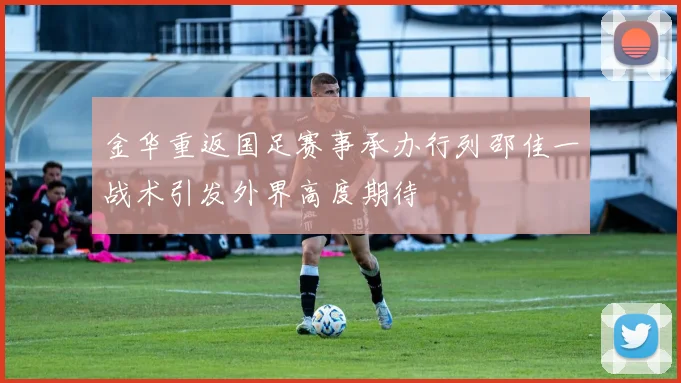 金华重返国足赛事承办行列邵佳一战术引发外界高度期待