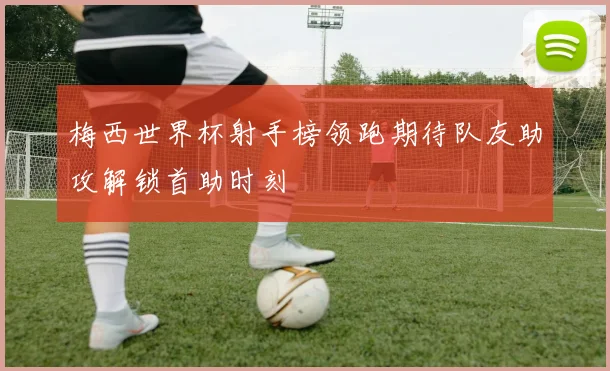梅西世界杯射手榜领跑期待队友助攻解锁首助时刻