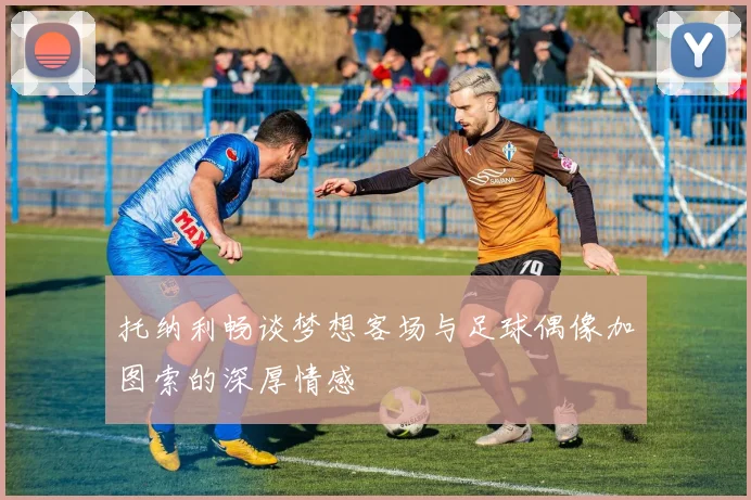 托纳利畅谈梦想客场与足球偶像加图索的深厚情感