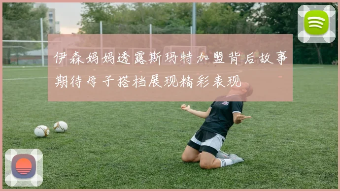 伊森妈妈透露斯玛特加盟背后故事期待母子搭档展现精彩表现