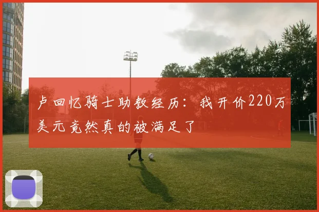 卢回忆骑士助教经历：我开价220万美元竟然真的被满足了
