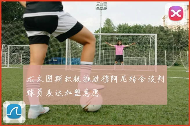 尤文图斯积极推进穆阿尼转会谈判球员表达加盟意愿
