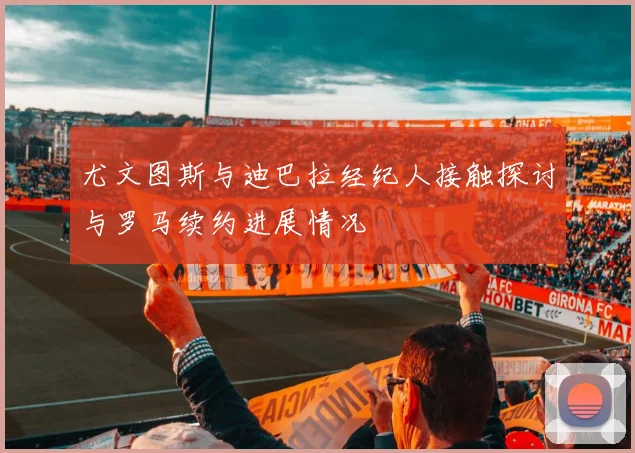尤文图斯与迪巴拉经纪人接触探讨与罗马续约进展情况