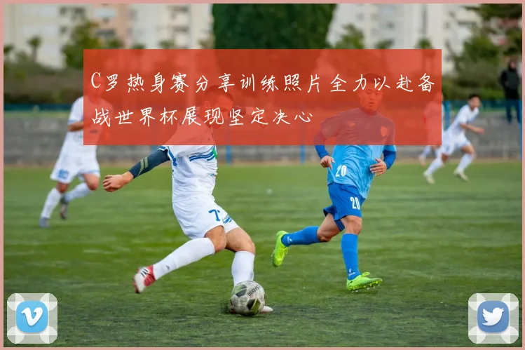 C罗热身赛分享训练照片全力以赴备战世界杯展现坚定决心