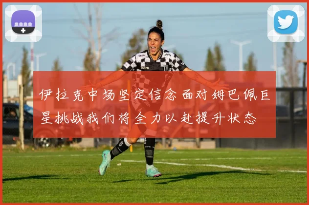 伊拉克中场坚定信念面对姆巴佩巨星挑战我们将全力以赴提升状态